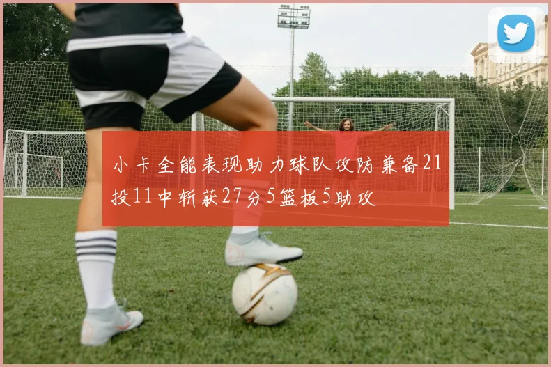 小卡全能表现助力球队攻防兼备21投11中斩获27分5篮板5助攻