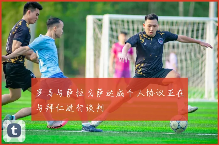 罗马与萨拉戈萨达成个人协议正在与拜仁进行谈判