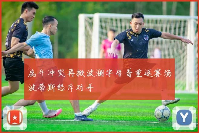 鹿牛冲突再掀波澜字母哥重返赛场波蒂斯怒斥对手