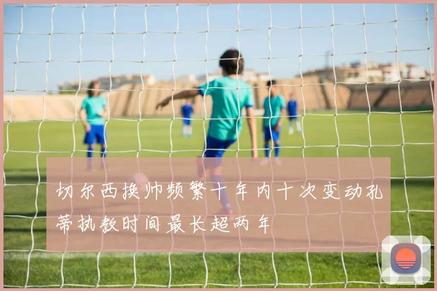 切尔西换帅频繁十年内十次变动孔蒂执教时间最长超两年