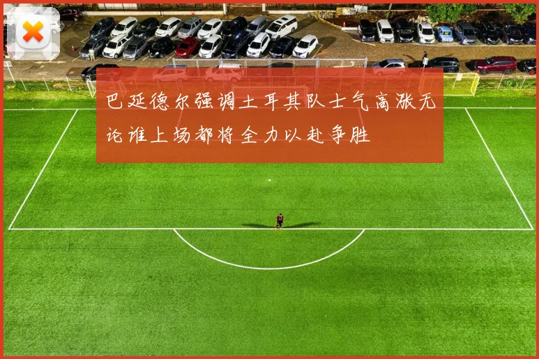 巴延德尔强调土耳其队士气高涨无论谁上场都将全力以赴争胜