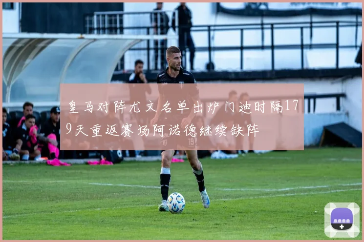 皇马对阵尤文名单出炉门迪时隔179天重返赛场阿诺德继续缺阵