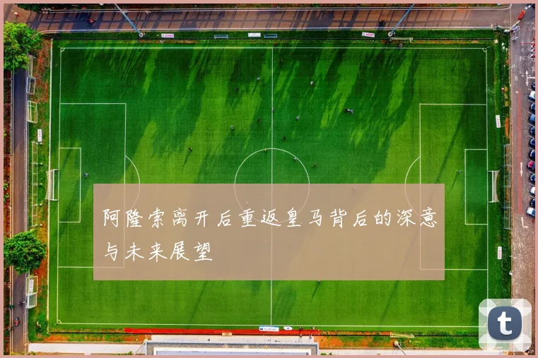 阿隆索离开后重返皇马背后的深意与未来展望