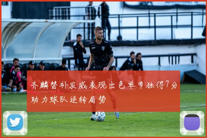 齐麟替补发威表现出色单节独得7分助力球队逆转局势