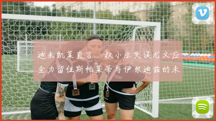 迪米凯莱直言囧叔小法失误尤文应全力留住斯帕莱蒂与伊尔迪兹的未来分析