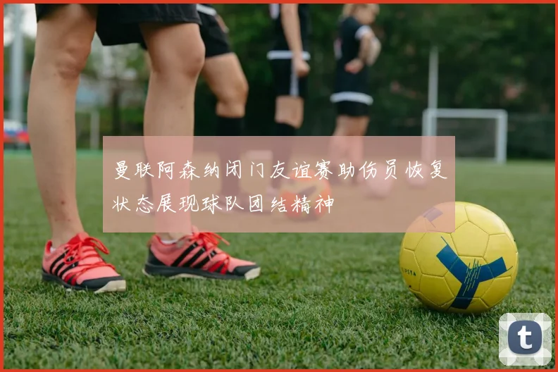 曼联阿森纳闭门友谊赛助伤员恢复状态展现球队团结精神