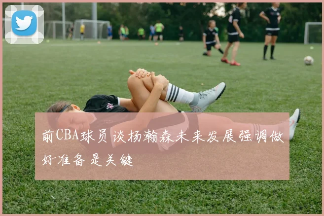 前CBA球员谈杨瀚森未来发展强调做好准备是关键