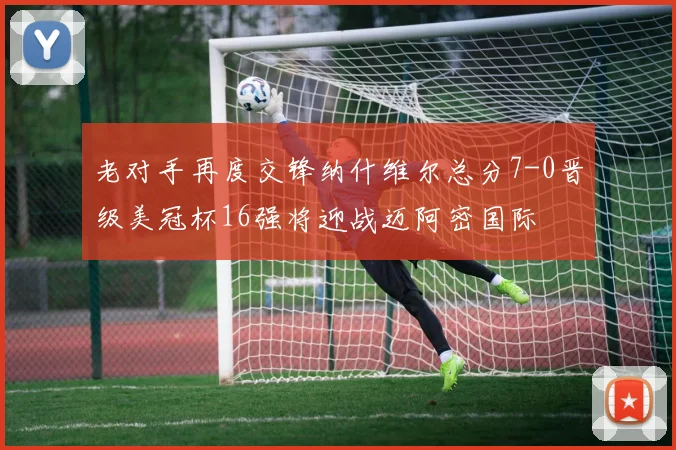 老对手再度交锋纳什维尔总分7-0晋级美冠杯16强将迎战迈阿密国际