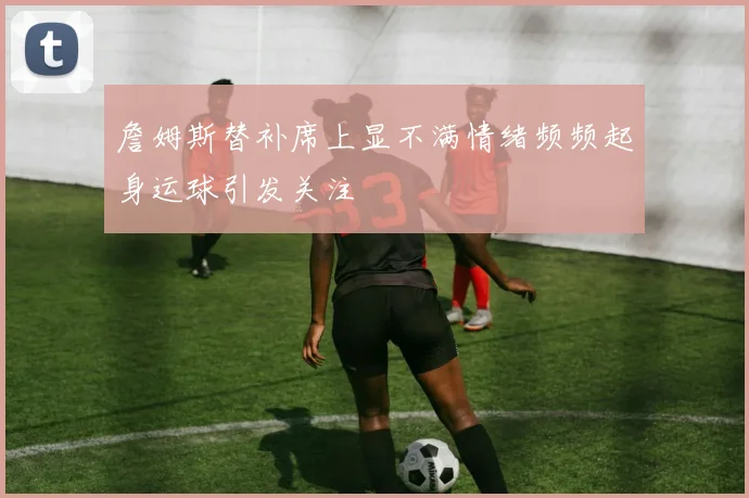 詹姆斯替补席上显不满情绪频频起身运球引发关注