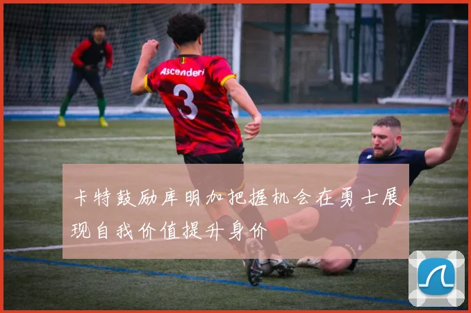 卡特鼓励库明加把握机会在勇士展现自我价值提升身价