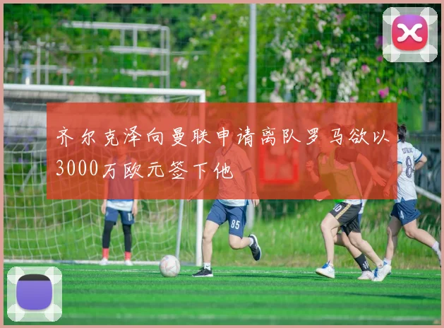 齐尔克泽向曼联申请离队罗马欲以3000万欧元签下他
