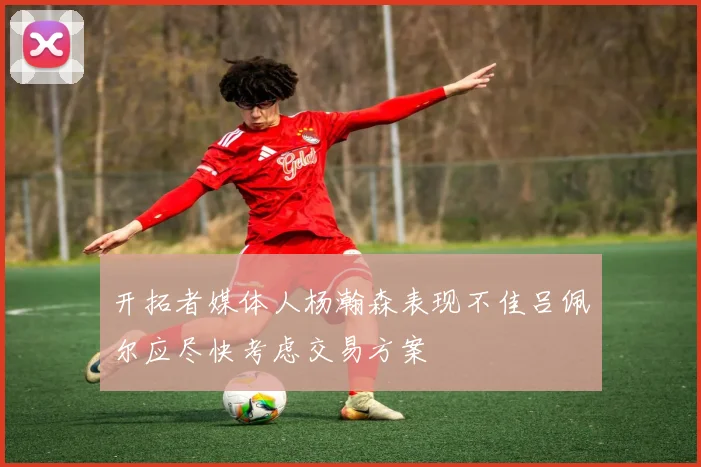 开拓者媒体人杨瀚森表现不佳吕佩尔应尽快考虑交易方案