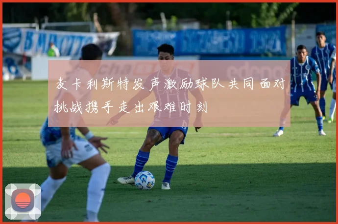 麦卡利斯特发声激励球队共同面对挑战携手走出艰难时刻