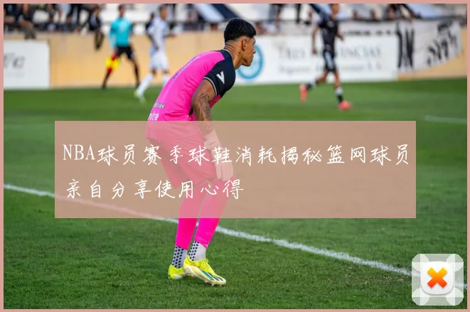 NBA球员赛季球鞋消耗揭秘篮网球员亲自分享使用心得