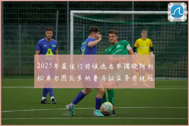 2025年最佳门将候选名单揭晓阿利松库尔图瓦多纳鲁马拉亚争夺桂冠