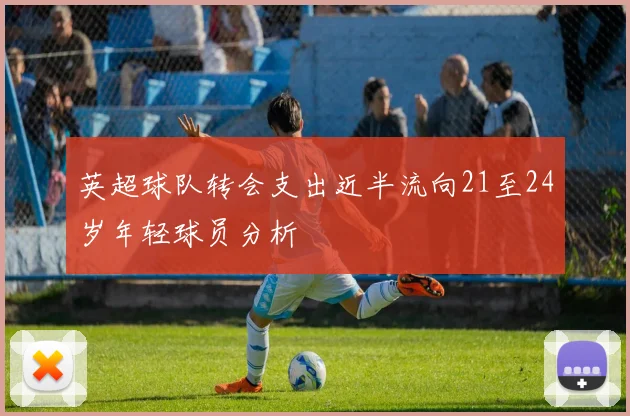 英超球队转会支出近半流向21至24岁年轻球员分析