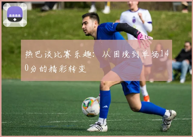 热巴谈比赛乐趣：从困境到单场140分的精彩转变