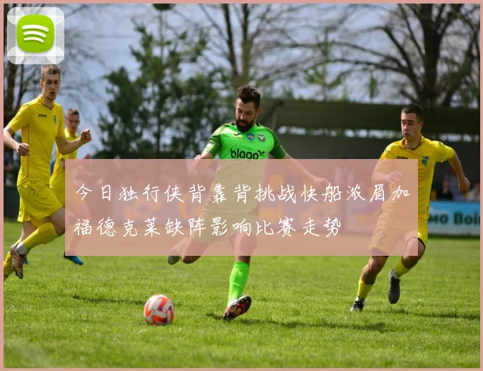 今日独行侠背靠背挑战快船浓眉加福德克莱缺阵影响比赛走势