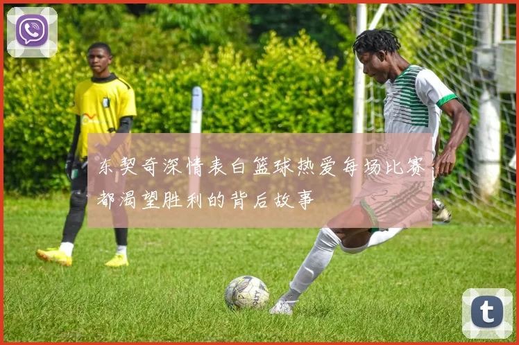 东契奇深情表白篮球热爱每场比赛都渴望胜利的背后故事