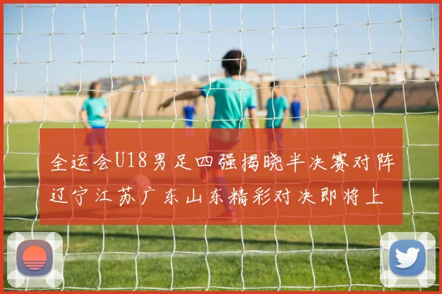全运会U18男足四强揭晓半决赛对阵辽宁江苏广东山东精彩对决即将上演
