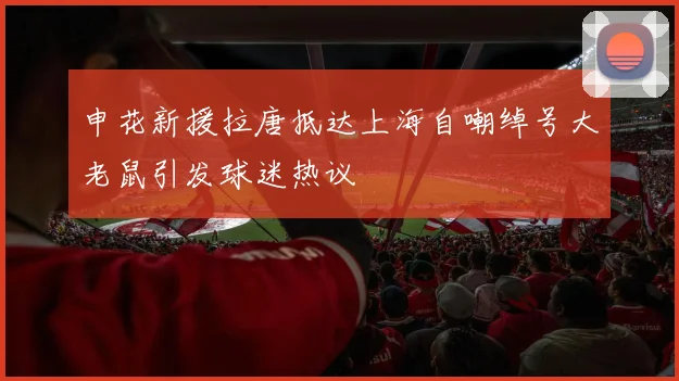 申花新援拉唐抵达上海自嘲绰号大老鼠引发球迷热议