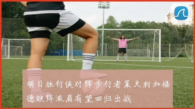 明日独行侠对阵步行者莱夫利加福德缺阵浓眉有望回归出战