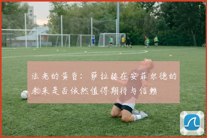 法老的黄昏：萨拉赫在安菲尔德的未来是否依然值得期待与信赖
