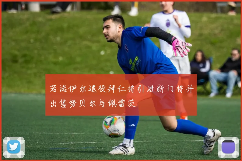 若诺伊尔退役拜仁将引进新门将并出售努贝尔与佩雷茨