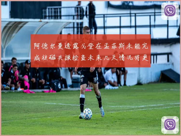 阿德尔曼透露戈登在孟菲斯未能完成核磁共振检查未来几天情况将更清晰