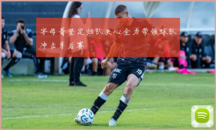 字母哥坚定归队决心全力带领球队冲击季后赛