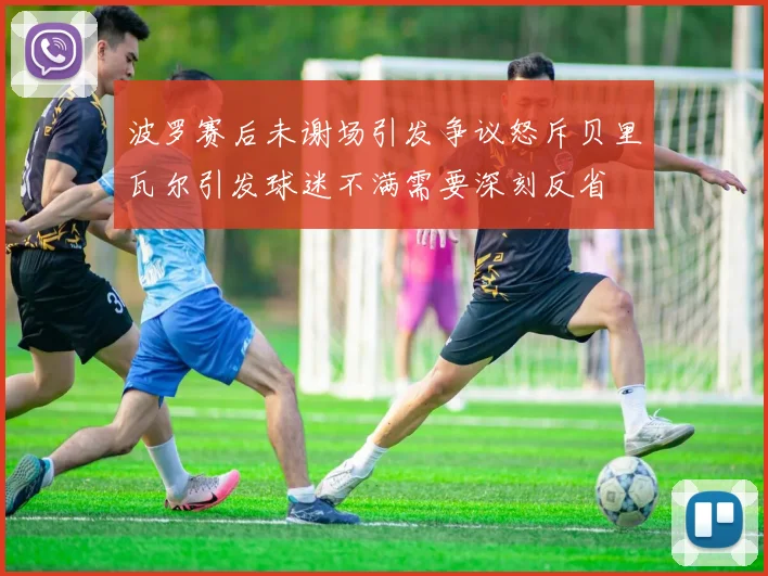 波罗赛后未谢场引发争议怒斥贝里瓦尔引发球迷不满需要深刻反省