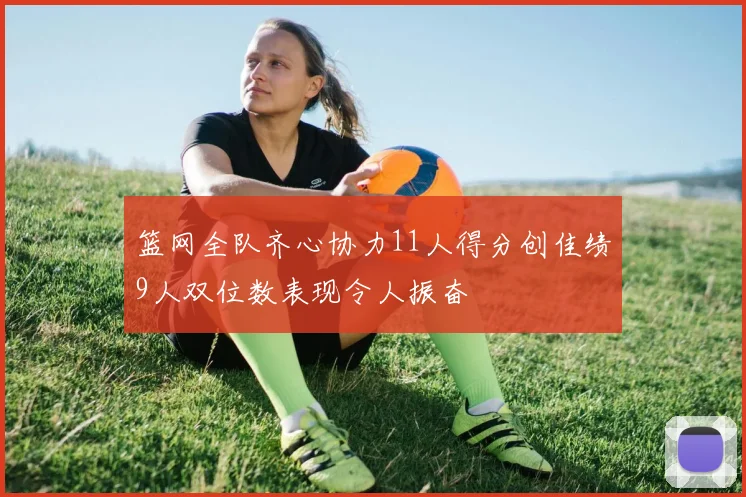 篮网全队齐心协力11人得分创佳绩9人双位数表现令人振奋