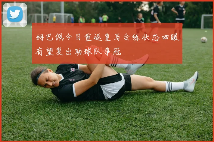 姆巴佩今日重返皇马合练状态回暖有望复出助球队争冠