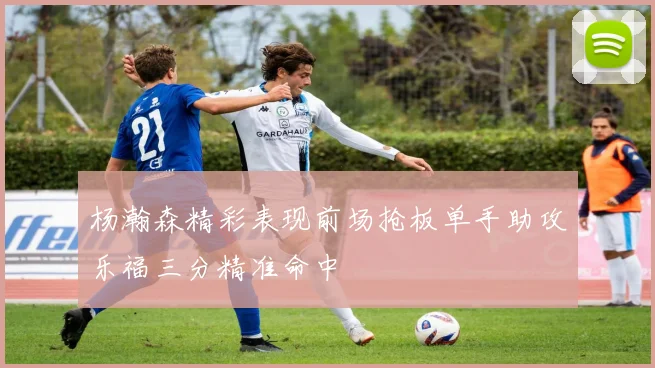 杨瀚森精彩表现前场抢板单手助攻乐福三分精准命中