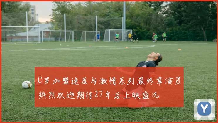 C罗加盟速度与激情系列最终章演员热烈欢迎期待27年后上映盛况