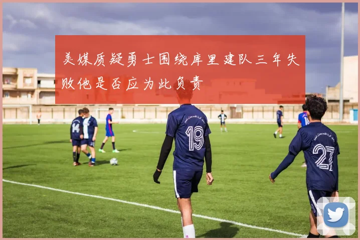 美媒质疑勇士围绕库里建队三年失败他是否应为此负责