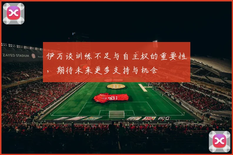 伊万谈训练不足与自主权的重要性，期待未来更多支持与机会