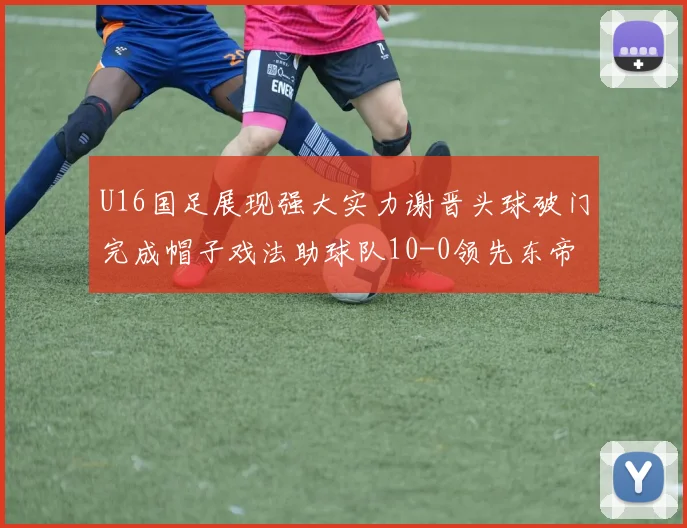 U16国足展现强大实力谢晋头球破门完成帽子戏法助球队10-0领先东帝汶